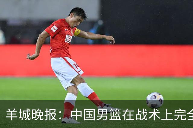 羊城晚报：中国男篮在战术上完全处于被动 场上队员显得有些无奈